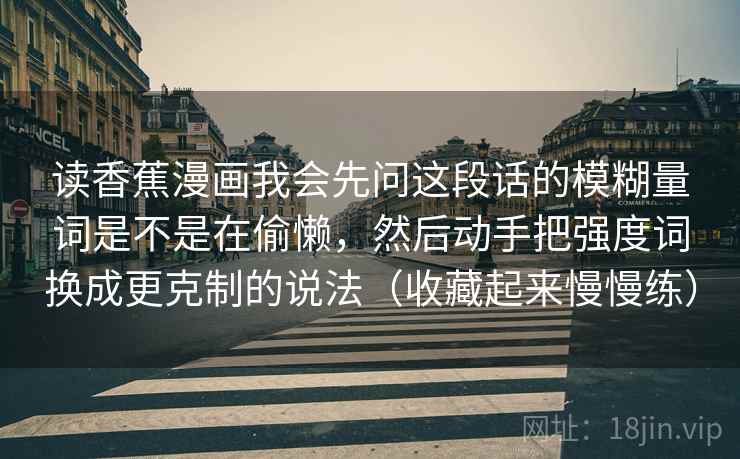 读香蕉漫画我会先问这段话的模糊量词是不是在偷懒,然后动手把强度词换成更克制的说法(收藏起来慢慢练) 读香蕉漫画我会先问这段话的模糊量词是不是在偷懒,然后动手把强度词换成更克制的说法(收藏起来慢慢练)