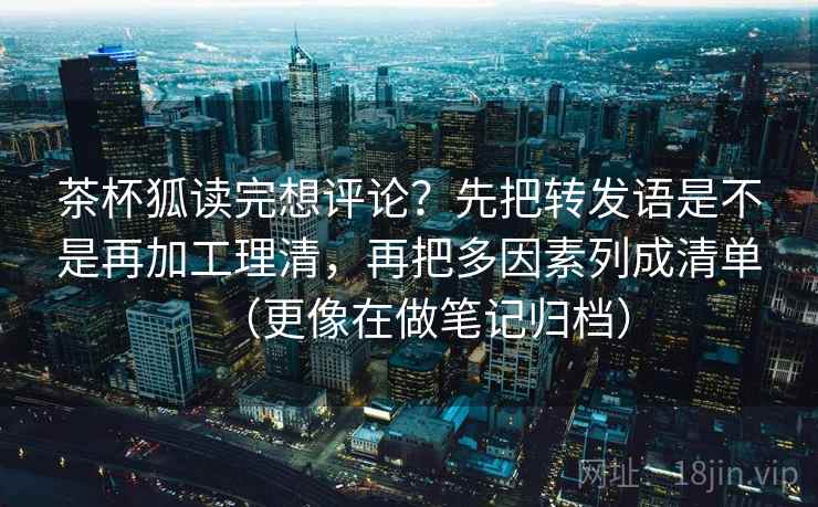 茶杯狐读完想评论？先把转发语是不是再加工理清，再把多因素列成清单（更像在做笔记归档）