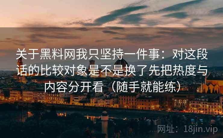 关于黑料网我只坚持一件事：对这段话的比较对象是不是换了先把热度与内容分开看（随手就能练）