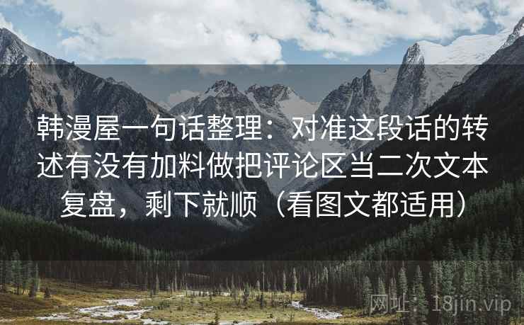 韩漫屋一句话整理：对准这段话的转述有没有加料做把评论区当二次文本复盘，剩下就顺（看图文都适用）