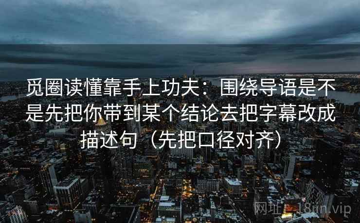 觅圈读懂靠手上功夫：围绕导语是不是先把你带到某个结论去把字幕改成描述句（先把口径对齐）