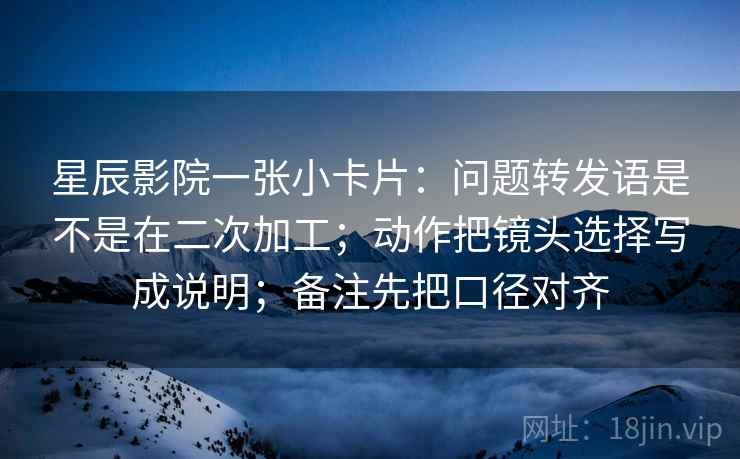 星辰影院一张小卡片：问题转发语是不是在二次加工；动作把镜头选择写成说明；备注先把口径对齐