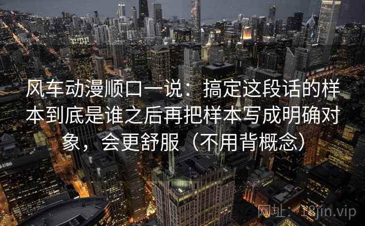 风车动漫顺口一说：搞定这段话的样本到底是谁之后再把样本写成明确对象，会更舒服（不用背概念）