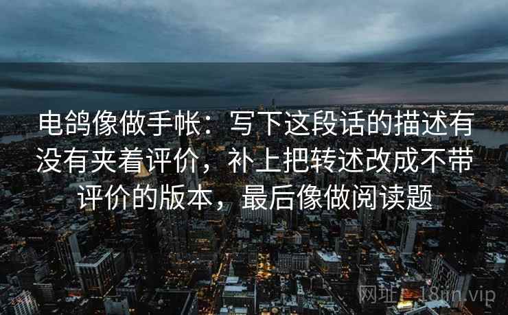 电鸽像做手帐：写下这段话的描述有没有夹着评价，补上把转述改成不带评价的版本，最后像做阅读题