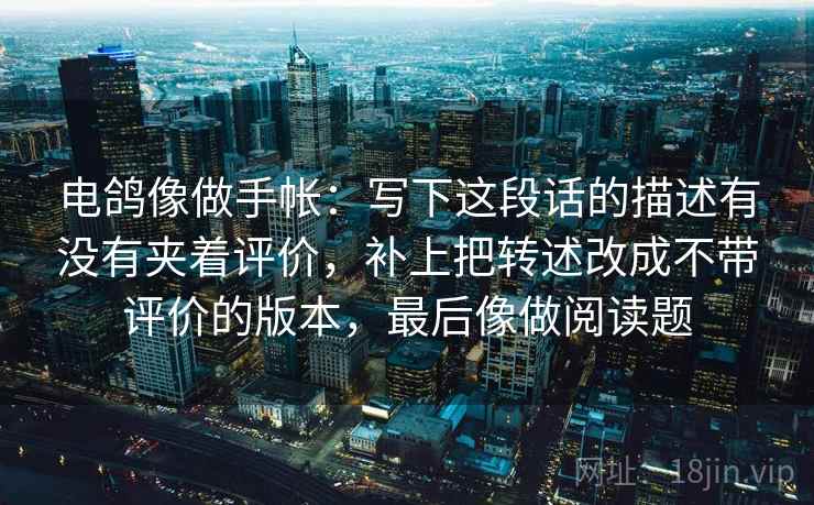 电鸽像做手帐：写下这段话的描述有没有夹着评价，补上把转述改成不带评价的版本，最后像做阅读题