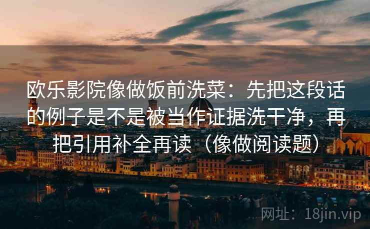 欧乐影院像做饭前洗菜:先把这段话的例子是不是被当作证据洗干净,再把引用补全再读(像做阅读题) 欧乐影院像做饭前洗菜:先把这段话的例子是不是被当作证据洗干净,再把引用补全再读(像做阅读题)