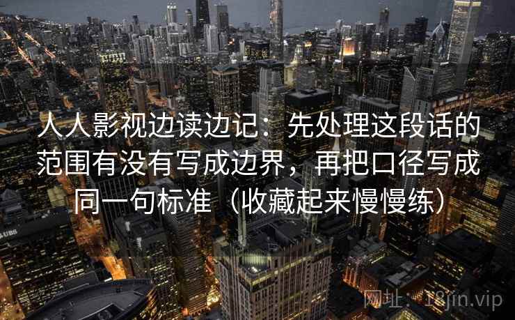 人人影视边读边记：先处理这段话的范围有没有写成边界，再把口径写成同一句标准（收藏起来慢慢练）