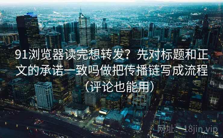 91浏览器读完想转发？先对标题和正文的承诺一致吗做把传播链写成流程（评论也能用）
