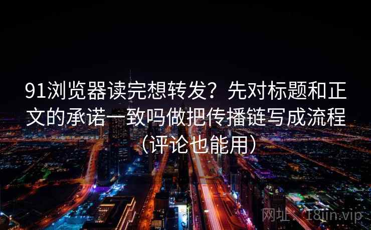 91浏览器读完想转发？先对标题和正文的承诺一致吗做把传播链写成流程（评论也能用）