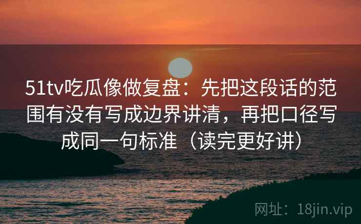 51tv吃瓜像做复盘：先把这段话的范围有没有写成边界讲清，再把口径写成同一句标准（读完更好讲）