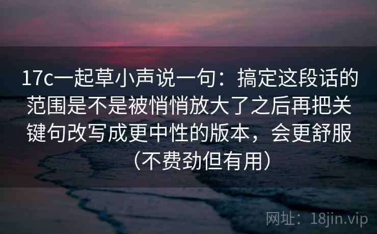 17c一起草小声说一句：搞定这段话的范围是不是被悄悄放大了之后再把关键句改写成更中性的版本，会更舒服（不费劲但有用）