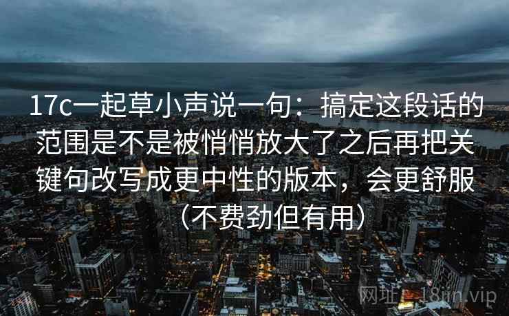 17c一起草小声说一句:搞定这段话的范围是不是被悄悄放大了之后再把关键句改写成更中性的版本,会更舒服(不费劲但有用) 17c一起草小声说一句:搞定这段话的范围是不是被悄悄放大了之后再把关键句改写成更中性的版本,会更舒服(不费劲但有用)