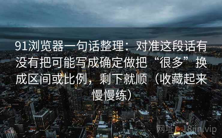 91浏览器一句话整理：对准这段话有没有把可能写成确定做把“很多”换成区间或比例，剩下就顺（收藏起来慢慢练）