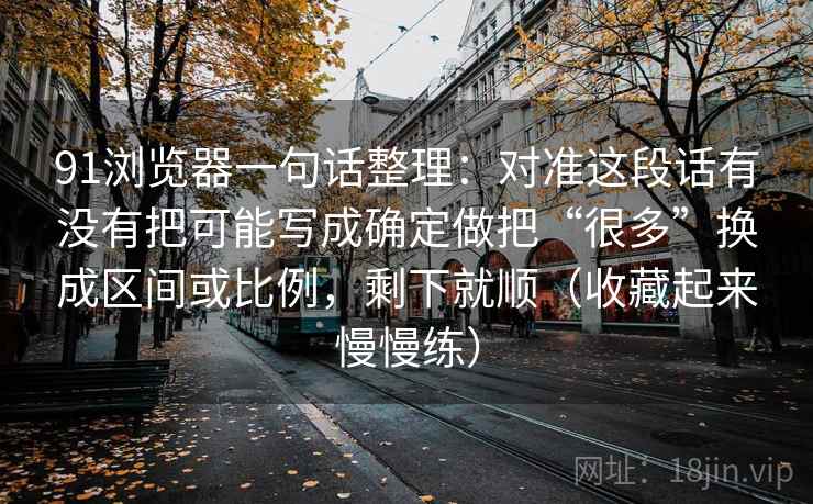91浏览器一句话整理：对准这段话有没有把可能写成确定做把“很多”换成区间或比例，剩下就顺（收藏起来慢慢练）