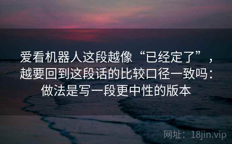 爱看机器人这段越像“已经定了”,越要回到这段话的比较口径一致吗:做法是写一段更中性的版本 爱看机器人这段越像“已经定了”,越要回到这段话的比较口径一致吗:做法是写一段更中性的版本