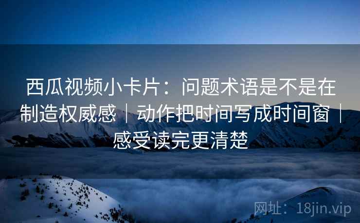 西瓜视频小卡片：问题术语是不是在制造权威感｜动作把时间写成时间窗｜感受读完更清楚