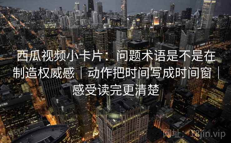 西瓜视频小卡片：问题术语是不是在制造权威感｜动作把时间写成时间窗｜感受读完更清楚