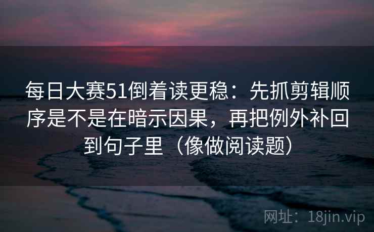 每日大赛51倒着读更稳:先抓剪辑顺序是不是在暗示因果,再把例外补回到句子里(像做阅读题) 每日大赛51倒着读更稳:先抓剪辑顺序是不是在暗示因果,再把例外补回到句子里(像做阅读题)