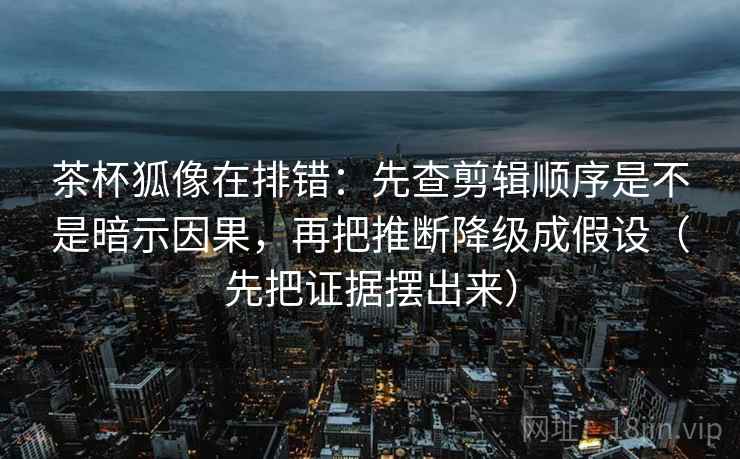 茶杯狐像在排错：先查剪辑顺序是不是暗示因果，再把推断降级成假设（先把证据摆出来）