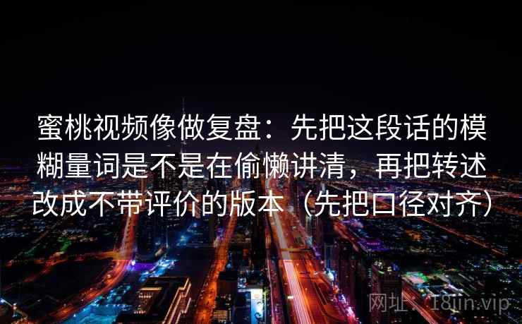 蜜桃视频像做复盘:先把这段话的模糊量词是不是在偷懒讲清,再把转述改成不带评价的版本(先把口径对齐) 蜜桃视频像做复盘:先把这段话的模糊量词是不是在偷懒讲清,再把转述改成不带评价的版本(先把口径对齐)