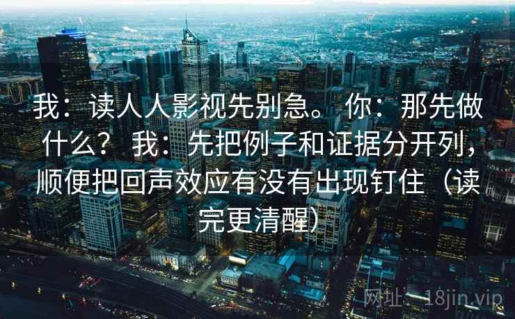 我：读人人影视先别急。 你：那先做什么？ 我：先把例子和证据分开列，顺便把回声效应有没有出现钉住（读完更清醒）