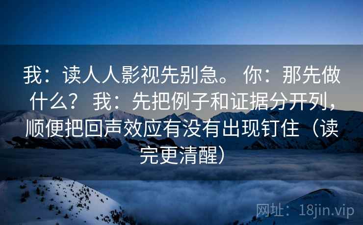 我：读人人影视先别急。 你：那先做什么？ 我：先把例子和证据分开列，顺便把回声效应有没有出现钉住（读完更清醒）